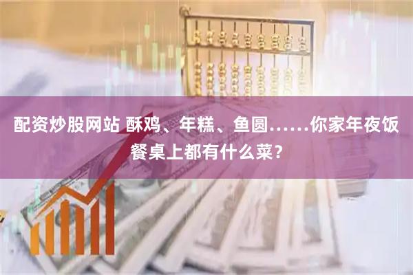 配资炒股网站 酥鸡、年糕、鱼圆……你家年夜饭餐桌上都有什么菜？