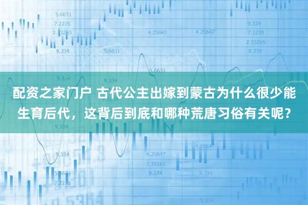 配资之家门户 古代公主出嫁到蒙古为什么很少能生育后代，这背后到底和哪种荒唐习俗有关呢？