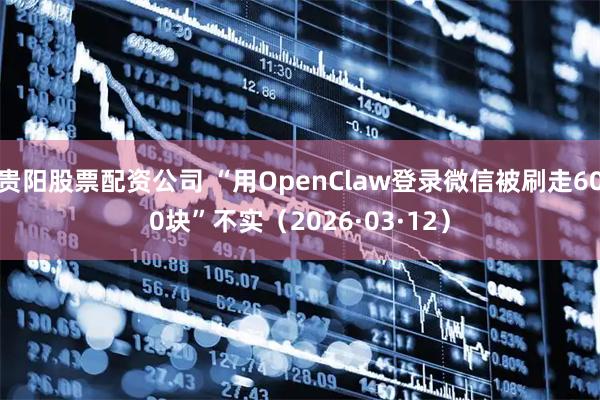 贵阳股票配资公司 “用OpenClaw登录微信被刷走600块”不实（2026·03·12）