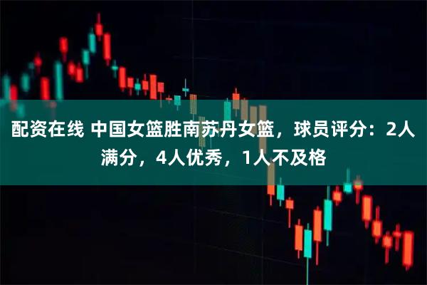 配资在线 中国女篮胜南苏丹女篮，球员评分：2人满分，4人优秀，1人不及格