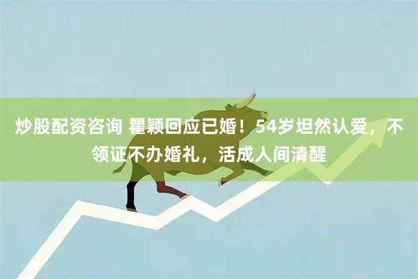 炒股配资咨询 瞿颖回应已婚！54岁坦然认爱，不领证不办婚礼，活成人间清醒