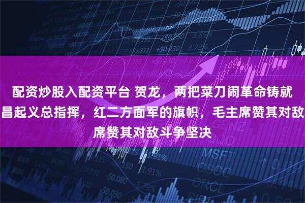 配资炒股入配资平台 贺龙，两把菜刀闹革命铸就传奇，南昌起义总指挥，红二方面军的旗帜，毛主席赞其对敌斗争坚决