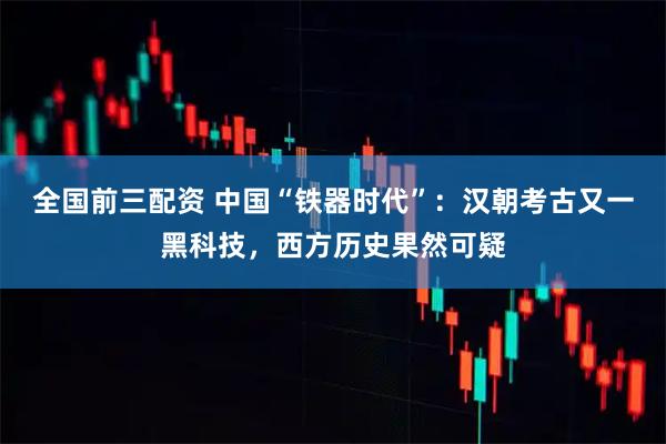 全国前三配资 中国“铁器时代”：汉朝考古又一黑科技，西方历史果然可疑